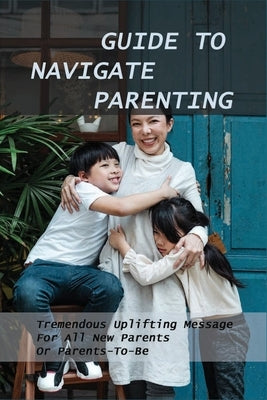 Guide To Navigate Parenting: Tremendous Uplifting Message For All New Parents Or Parents-To-Be: Parenting Books For Dads With Daughters by Dragich, Tobie