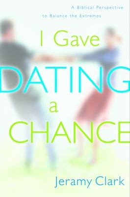 I Gave Dating a Chance: A Biblical Perspective to Balance the Extremes by Clark, Jeramy