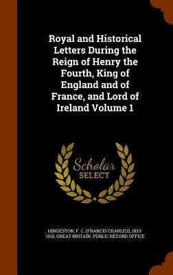 Royal and Historical Letters During the Reign of Henry the Fourth, King of England and of France, and Lord of Ireland Volume 1 by Hingeston, F. C. (Francis Charles) 1833