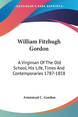 William Fitzhugh Gordon: A Virginian Of The Old School, His Life, Times And Contemporaries 1787-1858 by Gordon, Armistead C.