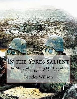 In the Ypres salient: The Story of a Fortnight's Canadian Fighting, June 2-16, 1916 by Willson, Beckles