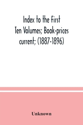 Index to the First Ten Volumes; Book-prices current; (1887-1896) Constituting A Reference list of Subject and, Incidentally, A Key to Anonymous and Ps by Unknown