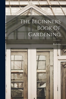 The Beginners Book Of Gardening by Roberts