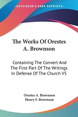 The Works Of Orestes A. Brownson: Containing The Convert And The First Part Of The Writings In Defense Of The Church V5 by Brownson, Orestes a.