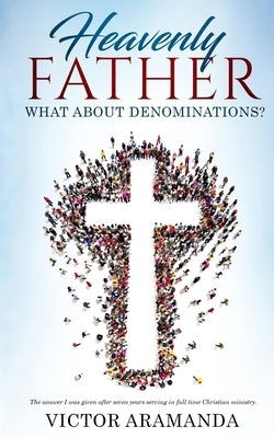 Heavenly Father, what about Denominations: The answer I was given after seven years serving in full time Christian ministry. by Aramanda, Victor