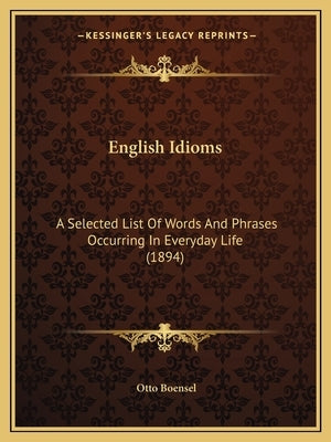 English Idioms: A Selected List Of Words And Phrases Occurring In Everyday Life (1894) by Boensel, Otto