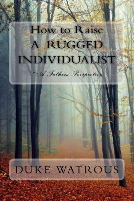 How to Raise A Rugged Individualist: -A Father's Perspective by Watrous, Duke