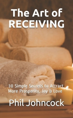 The Art of RECEIVING: 30 Simple Secrets to Attract More Prosperity, Joy & Love by Johncock, Phil