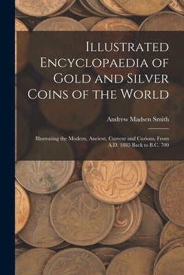 Illustrated Encyclopaedia of Gold and Silver Coins of the World; Illustrating the Modern, Ancient, Current and Curious, From A.D. 1885 Back to B.C. 70 by Smith, Andrew Madsen