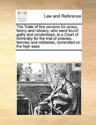 The Trials of Five Persons for Piracy, Felony and Robbery, Who Were Found Guilty and Condemned, at a Court of Admiralty for the Trial of Piracies, Fel by Multiple Contributors