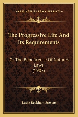 The Progressive Life And Its Requirements: Or The Beneficence Of Nature's Laws (1907) by Stevens, Lucie Beckham