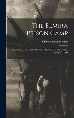 The Elmira Prison Camp: A History of the Military Prison at Elmira, N.Y., July 6, 1864, to July 10, 1865 by Holmes, Clayton Wood