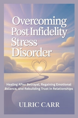 Overcoming Post Infidelity Stress Disorder: Healing After Betrayal, Regaining Emotional Balance, and Rebuilding Trust in Relationships by Carr, Ulric