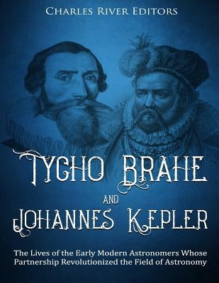 Tycho Brahe and Johannes Kepler: The Lives of the Early Modern Astronomers Whose Partnership Revolutionized the Field of Astronomy by Charles River Editors