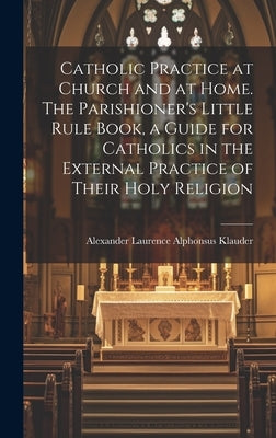 Catholic Practice at Church and at Home. The Parishioner's Little Rule Book, a Guide for Catholics in the External Practice of Their Holy Religion by Klauder, Alexander Laurence Alphonsus