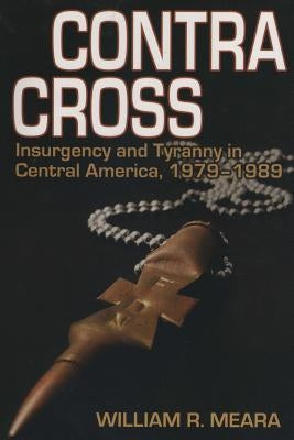 Contra Cross: Insurgency and Tyranny in Central America, 1979 - 1989 by Meara, MR William Robert