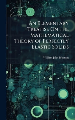 An Elementary Treatise On the Mathematical Theory of Perfectly Elastic Solids by Ibbetson, William John
