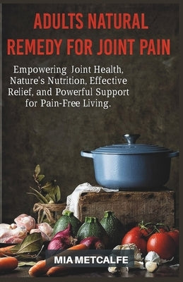 Adults Natural Remedy for Joint Pain: Empowering Joint Health, Nature's Nutrition, Effective Relief, and Powerful Support for Pain-Free Living by Metcalfe, Mia