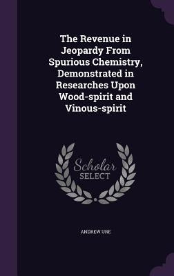 The Revenue in Jeopardy From Spurious Chemistry, Demonstrated in Researches Upon Wood-spirit and Vinous-spirit by Ure, Andrew