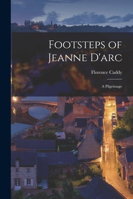 Footsteps of Jeanne D'arc: A Pilgrimage by Caddy, Florence