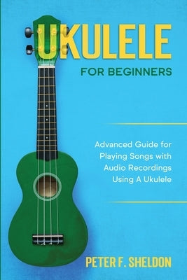 Ukulele for Beginners: Advanced Guide for Playing Songs with Audio Recordings Using A Ukulele by Sheldon, Peter F.