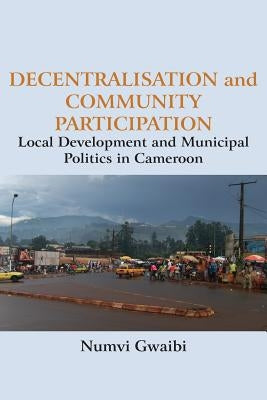 Decentralisation and Community Participation: Local Development and Municipal Politics in Cameroon by Gwaibi, Numvi