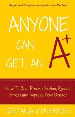 Anyone Can Get An A+: How To Beat Procrastination, Reduce Stress and Improve Your Grades by Mukherjee, Geetanjali