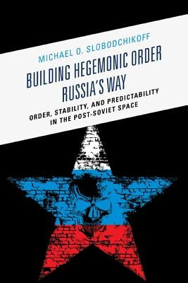 Building Hegemonic Order Russia's Way: Order, Stability, and Predictability in the Post-Soviet Space by Slobodchikoff, Michael O.