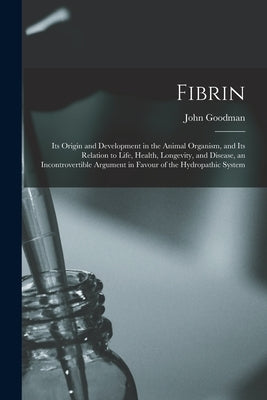 Fibrin: Its Origin and Development in the Animal Organism, and Its Relation to Life, Health, Longevity, and Disease, an Incont by Goodman, John