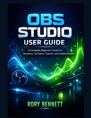 Obs Studio User Guide: A Complete Beginner's Guide for Streamers, YouTubers, Teachers, and Content Creators by Bennett, Rory