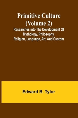 Primitive culture (Volume 2): Researches into the development of mythology, philosophy, religion, language, art, and custom by B. Tylor, Edward