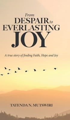 From Despair to Everlasting Joy: A True Story of Finding Faith, Hope and Joy by Mutswiri, Tatenda N.