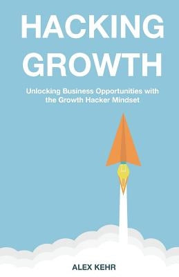Hacking Growth: Unlocking Business Opportunities with the Growth Hacker Mindset by Kehr, Alex