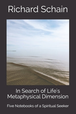 In Search of Life's Metaphysical Dimension: Five Notebooks of a Spiritual Seeker by Schain, Richard
