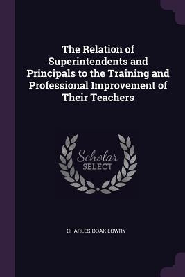 The Relation of Superintendents and Principals to the Training and Professional Improvement of Their Teachers by Lowry, Charles Doak