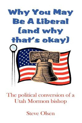 Why You May Be a Liberal (and Why That's Okay): The Political Conversion of a Utah Mormon Bishop by Olsen, Steve