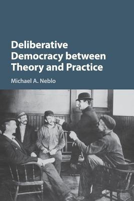 Deliberative Democracy Between Theory and Practice by Neblo, Michael A.