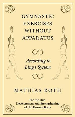 Gymnastic Exercises Without Apparatus - According to Ling's System - For the Due Development and Strengthening of the Human Body by Roth, Mathias