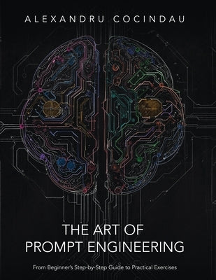 The Art of Prompt Engineering: From Beginner's Step-by-Step Guide to Practical Exercises by Cocindau, Alexandru