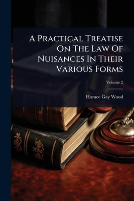 A Practical Treatise On The Law Of Nuisances In Their Various Forms by Wood, Horace Gay