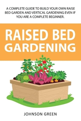 Raised Bed Gardening: A Complete Guide To Build Your Own Raised Bed Garden Even If You Are A Complete Beginner. by Green, Johnson