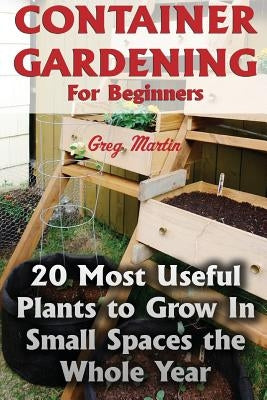 Container Gardening For Beginners: 20 Most Useful Plants to Grow In Small Spaces the Whole Year by Martin, Greg