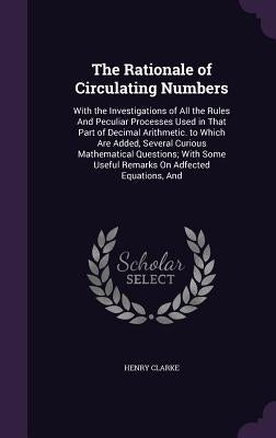 The Rationale of Circulating Numbers: With the Investigations of All the Rules And Peculiar Processes Used in That Part of Decimal Arithmetic. to Whic by Clarke, Henry