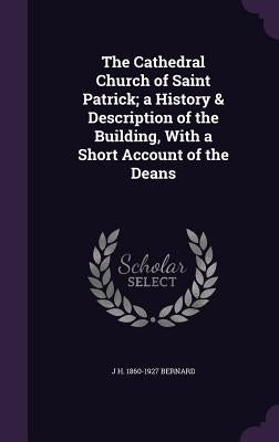 The Cathedral Church of Saint Patrick; a History & Description of the Building, With a Short Account of the Deans by Bernard, J. H. 1860-1927