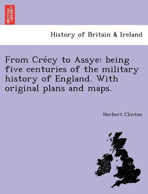 From Crécy to Assye: being five centuries of the military history of England. With original plans and maps. by Clinton, Herbert