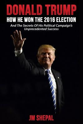 Donald Trump: How he won the 2016 Election by Shepal, Jm