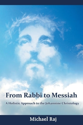 From Rabbi to Messiah: A Holistic Approach to the Johannine Christology by Raj, Michael