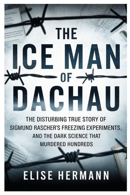 The Ice Man of Dachau: The Disturbing True Story of Sigmund Rascher's Freezing Experiments, and the Dark Science That Murdered Hundreds by Hermann, Elise