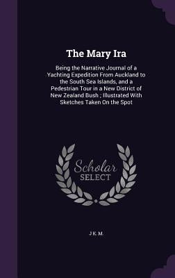 The Mary Ira: Being the Narrative Journal of a Yachting Expedition From Auckland to the South Sea Islands, and a Pedestrian Tour in by M, J. K.