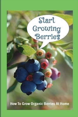 Start Growing Berries: How To Grow Organic Berries At Home: How To Get The Most Out Of Your Organic Berry Bushes by Cantre, Billie